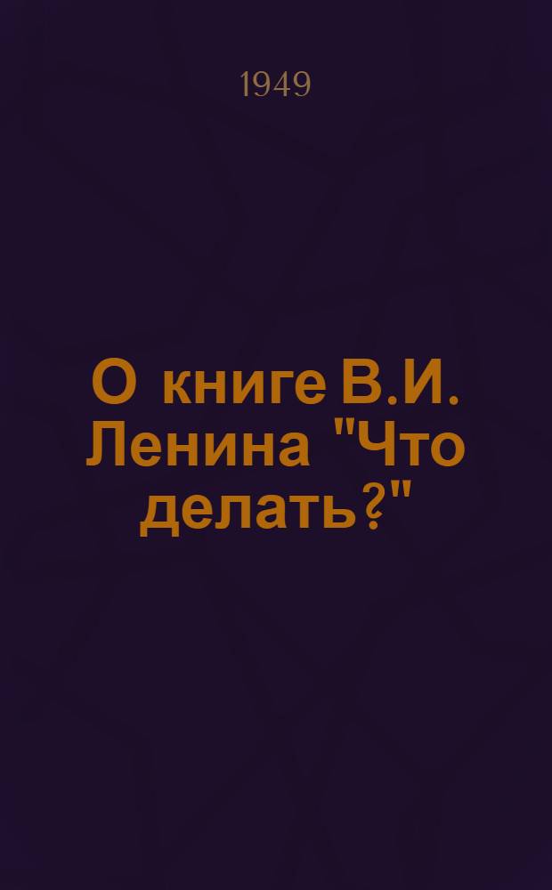 О книге В.И. Ленина "Что делать?" : Стенограмма публичной лекции, прочит. в Москве по поручению Всесоюз. о-ва по распространению полит. и науч. знаний