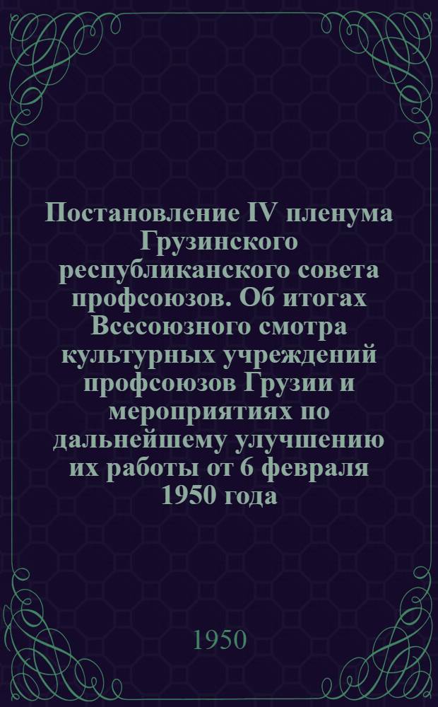 Постановление IV пленума Грузинского республиканского совета профсоюзов. Об итогах Всесоюзного смотра культурных учреждений профсоюзов Грузии и мероприятиях по дальнейшему улучшению их работы от 6 февраля 1950 года