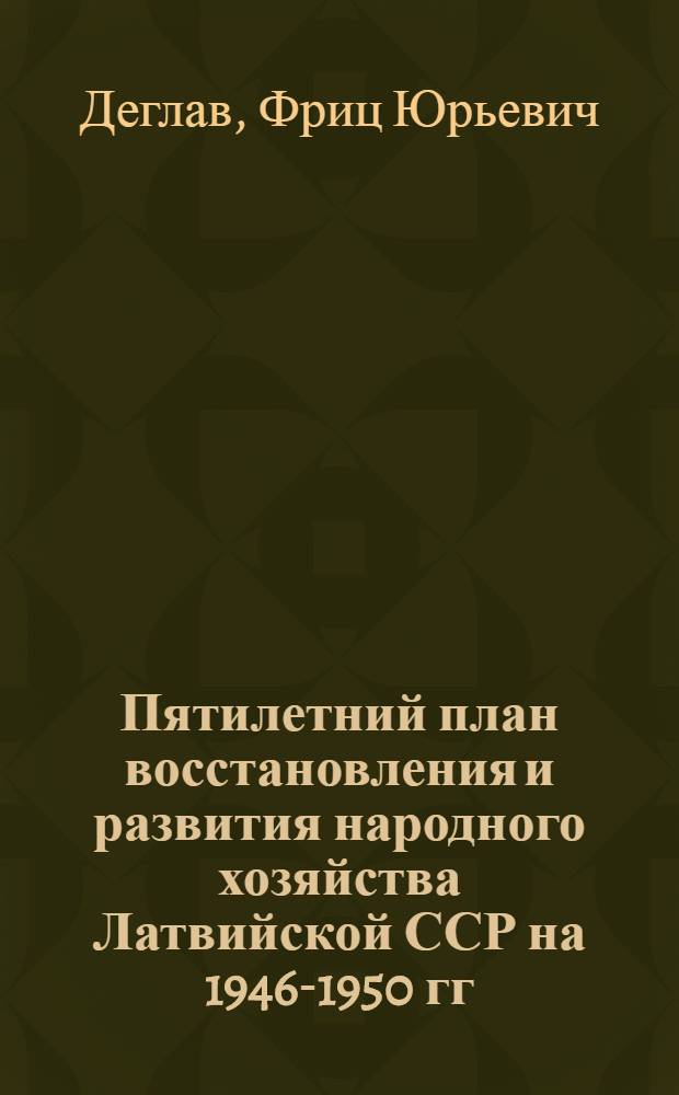 Пятилетний план восстановления и развития народного хозяйства Латвийской ССР на 1946-1950 гг. : Доклад на 6-й сессии Верховного Совета Латв. ССР 1-го созыва