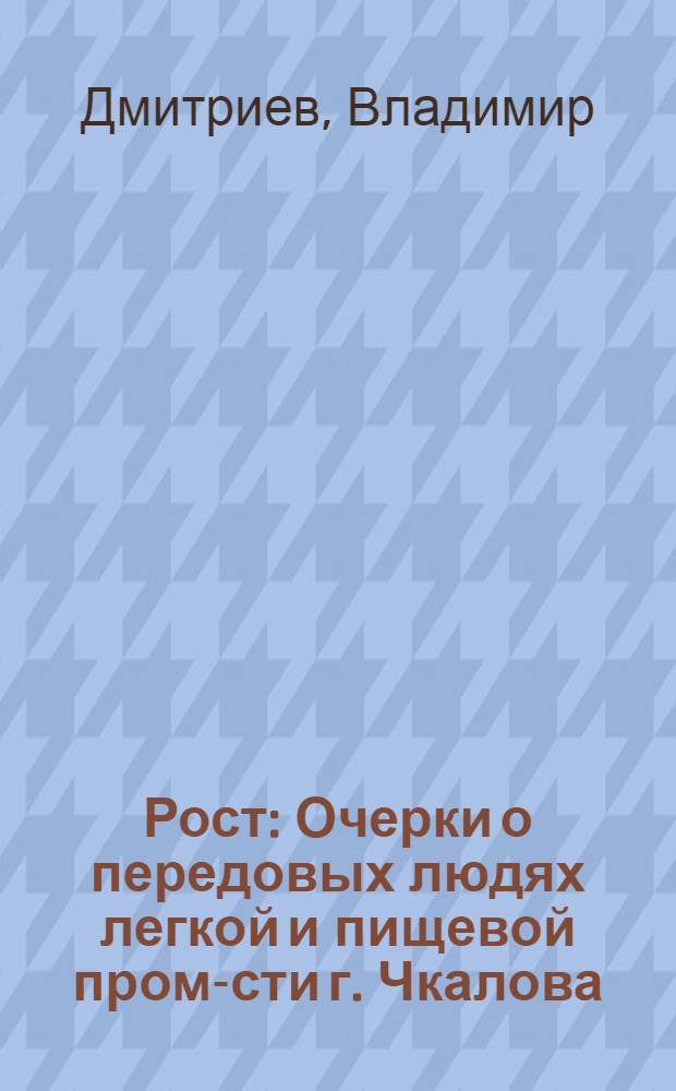 Рост : Очерки о передовых людях легкой и пищевой пром-сти г. Чкалова