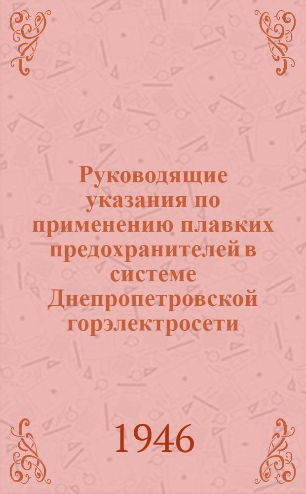 Руководящие указания по применению плавких предохранителей в системе Днепропетровской горэлектросети : Перераб. в соответствии с руководящими указаниями Днепропетр. горэлектросети 1940 г. по материалам Ленингр. кабельной сети, эксплуатац. и эксперим. данным Днепропетр. горэлектросети
