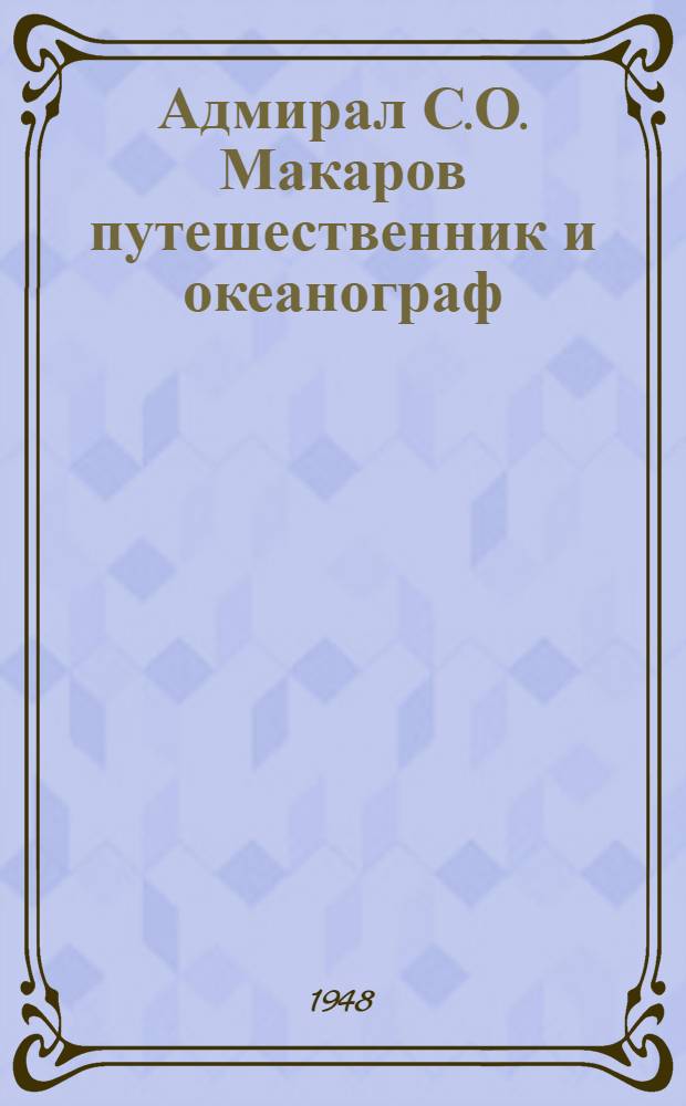 Адмирал С.О. Макаров путешественник и океанограф : (К столетию со дня рождения)