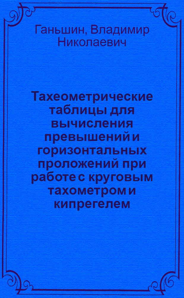 Тахеометрические таблицы для вычисления превышений и горизонтальных проложений при работе с круговым тахометром и кипрегелем