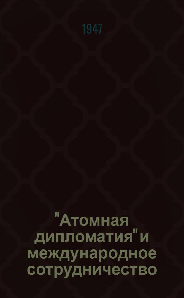 "Атомная дипломатия" и международное сотрудничество : Стенограмма публ. лекции, прочит. 11-го дек. 1946 г. в Лекц. зале в Москве