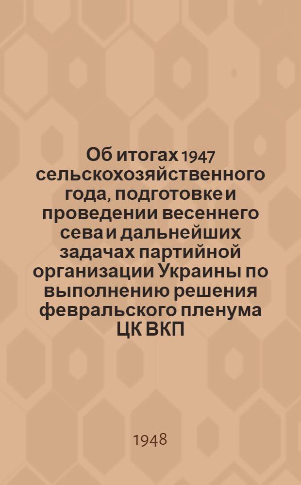 Об итогах 1947 сельскохозяйственного года, подготовке и проведении весеннего сева и дальнейших задачах партийной организации Украины по выполнению решения февральского пленума ЦК ВКП(б) "О мерах подъема сельского хозяйства в послевоенный период" : Постановление 18 пленума ЦК КП(б)У по докладу т. Хрущева Н.С