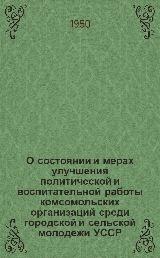 О состоянии и мерах улучшения политической и воспитательной работы комсомольских организаций среди городской и сельской молодежи УССР : Постановление пленума ЦК КП(б)У. (26-28 июня 1950 г.)