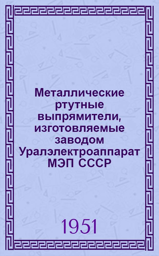 Металлические ртутные выпрямители, изготовляемые заводом Уралэлектроаппарат МЭП СССР : Техн. справочник