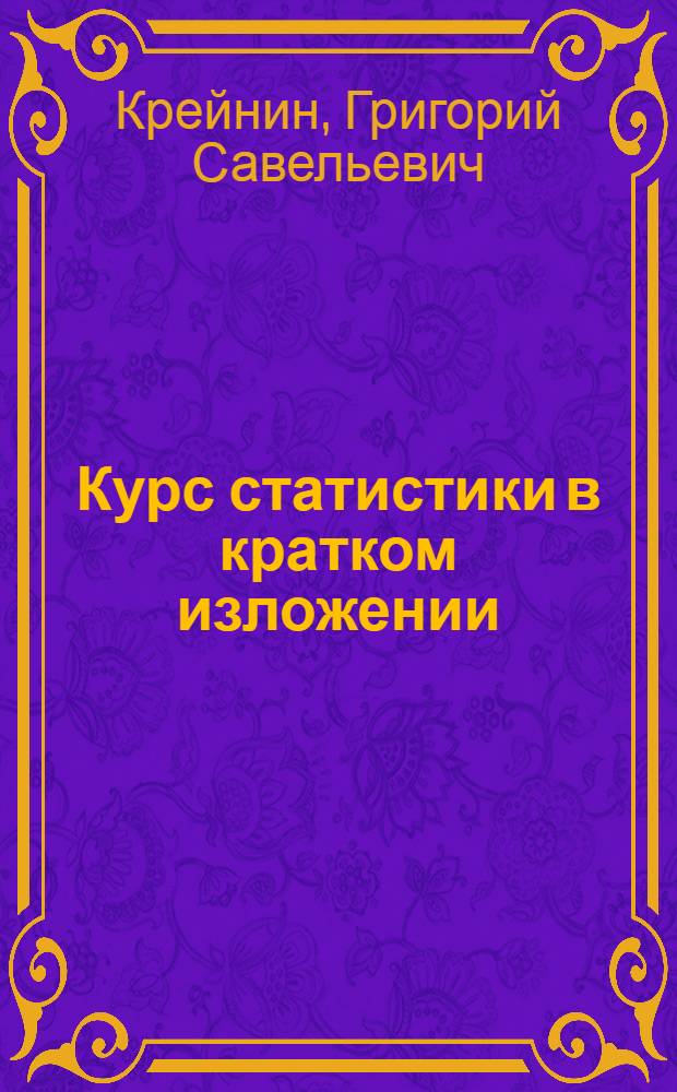 Курс статистики в кратком изложении : Одобр. Отд. учеб. заведений ЦСУ Госплана СССР в качестве учеб. пособия для курс. сети район. и участк. инспекторов ЦСУ Госплана СССР и счет. работников Упр. подготовки кадров ЦСУ Госплана СССР