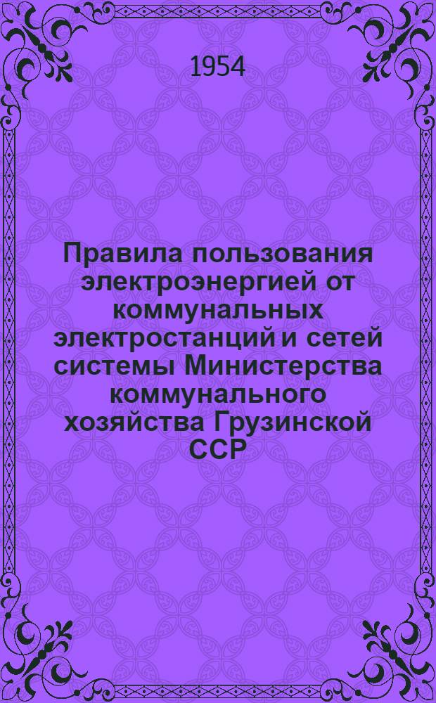 Правила пользования электроэнергией от коммунальных электростанций и сетей системы Министерства коммунального хозяйства Грузинской ССР : Утв. 14/Х 1954 г