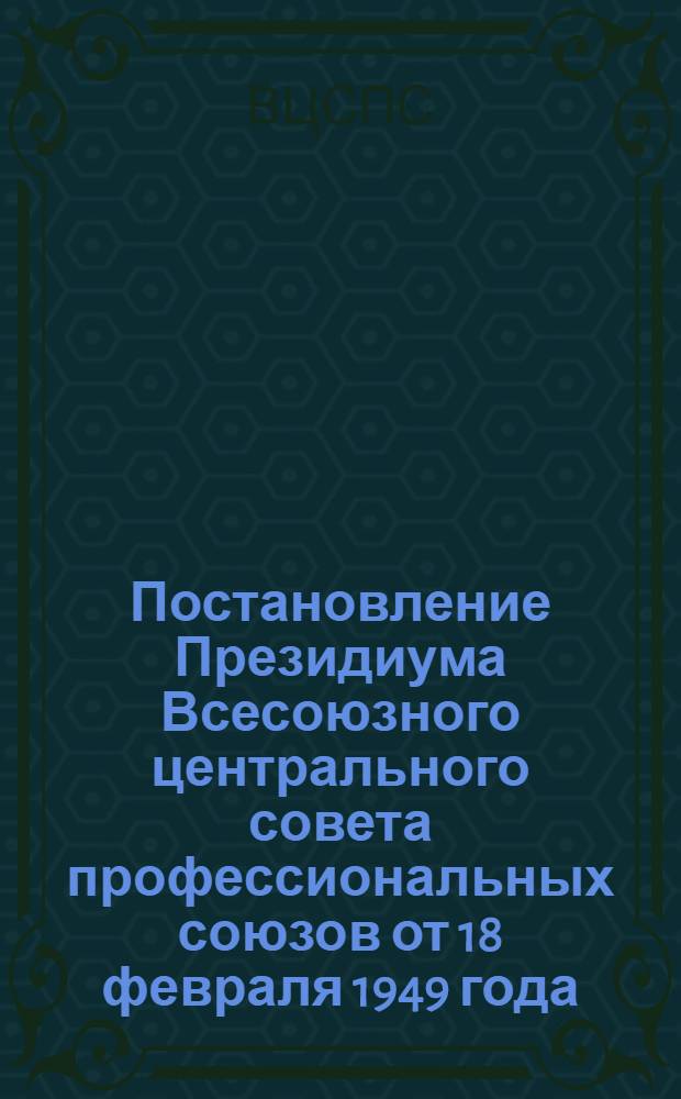 Постановление Президиума Всесоюзного центрального совета профессиональных союзов от 18 февраля 1949 года: О мероприятиях по улучшению организационно-массовой работы профсоюзных организаций по сбору членских профсоюзных взносов; Инструкция о порядке сбора и учета вступительных и ежемесячных членских взносов в профсоюз