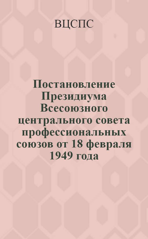 Постановление Президиума Всесоюзного центрального совета профессиональных союзов от 18 февраля 1949 года: О мероприятиях по улучшению организационно-массовой работы профсоюзных организаций по сбору членских профсоюзных взносов; Инструкция о порядке сбора и учета вступительных и ежемесячных членских взносов в профсоюз