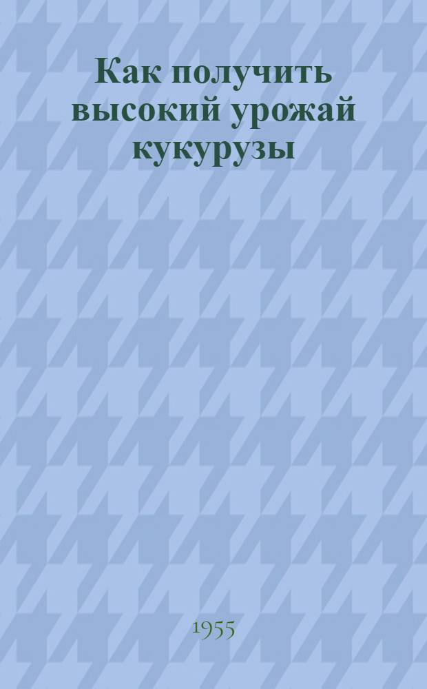 Как получить высокий урожай кукурузы : Памятка для бригадиров и звеньевых колхозов центр.-черноземной полосы на 1955 г