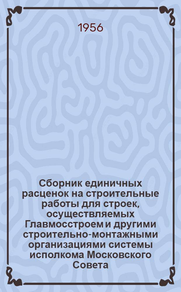 Сборник единичных расценок на строительные работы для строек, осуществляемых Главмосстроем и другими строительно-монтажными организациями системы исполкома Московского Совета : Для применения с 1 янв. 1956 г. Ч. 1 : Строительные работы по жилищно-гражданскому и промышленному строительству