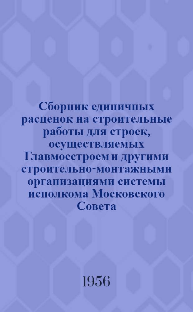 Сборник единичных расценок на строительные работы для строек, осуществляемых Главмосстроем и другими строительно-монтажными организациями системы исполкома Московского Совета : Для применения с 1 янв. 1956 г. Ч. 1 : Строительные работы по жилищно-гражданскому и промышленному строительству