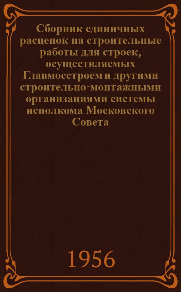Сборник единичных расценок на строительные работы для строек, осуществляемых Главмосстроем и другими строительно-монтажными организациями системы исполкома Московского Совета : Для применения с 1 янв. 1956 г. Ч. 1 : Строительные работы по жилищно-гражданскому и промышленному строительству