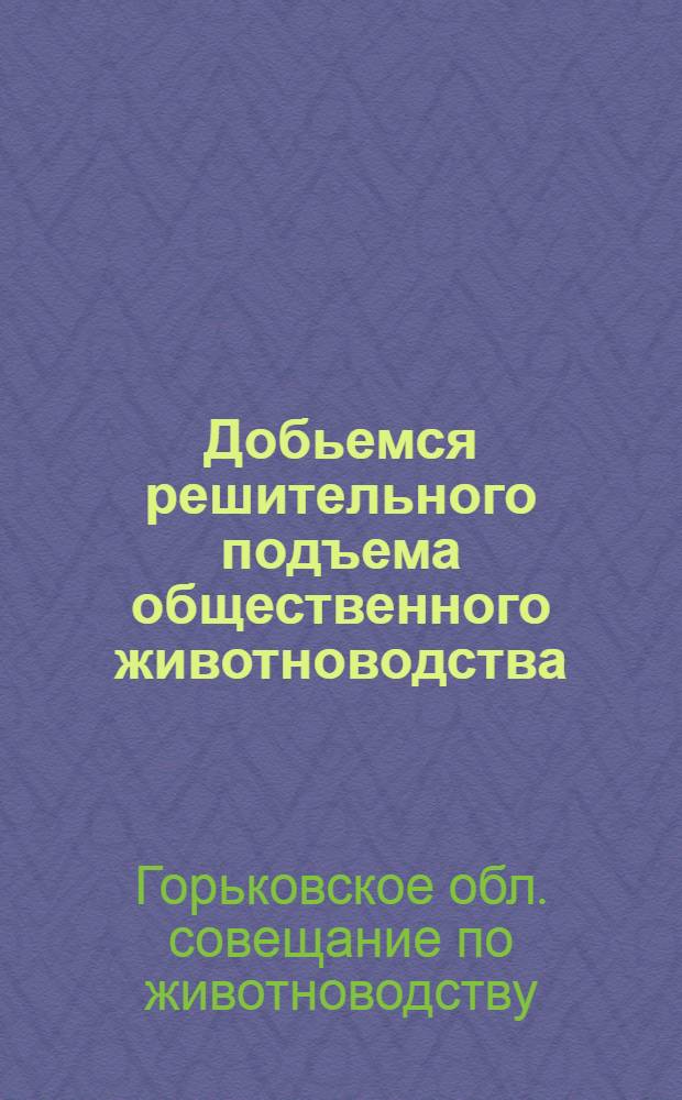 Добьемся решительного подъема общественного животноводства : Обращение участников Обл. совещания по животноводству ко всем колхозникам и колхозницам, работникам колхоз. животноводства, зоотехникам и вет. работникам Горьк. обл
