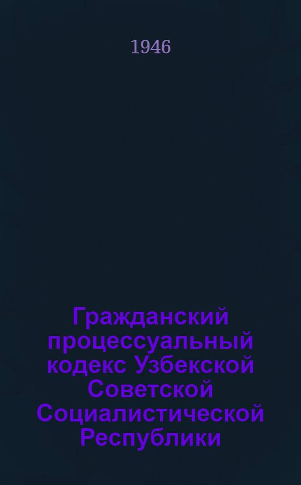 Гражданский процессуальный кодекс Узбекской Советской Социалистической Республики : По состоянию на 1-е янв. 1946 г.
