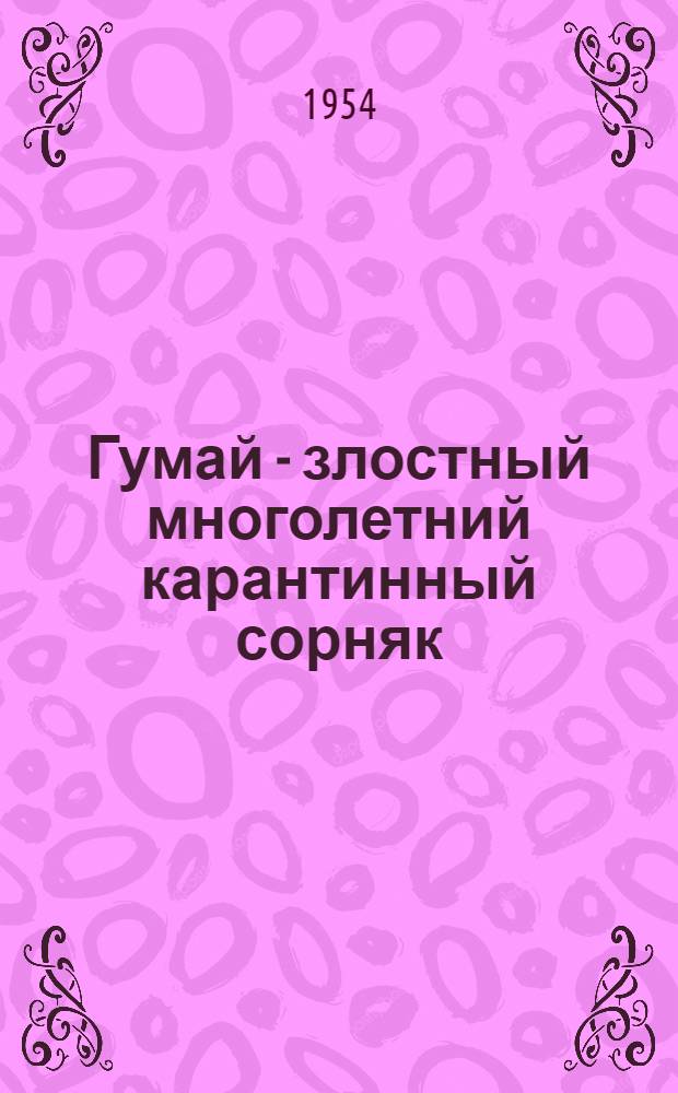 Гумай - злостный многолетний карантинный сорняк : (Система мероприятий и карантинные правила по недопущению распространения и уничтожению очагов гумая) : Утв. 18/V 1954 г.
