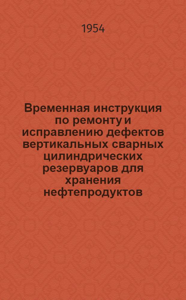 Временная инструкция по ремонту и исправлению дефектов вертикальных сварных цилиндрических резервуаров для хранения нефтепродуктов : Утв. 20/V 1954 г