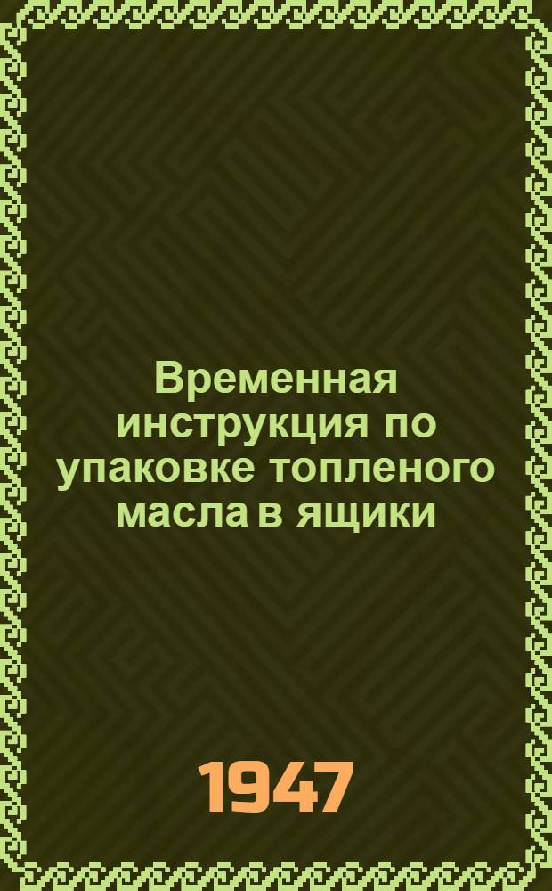 Временная инструкция по упаковке топленого масла в ящики : Утв. М-вом мяс. и молоч. пром-сти СССР 3/IV-1947 г