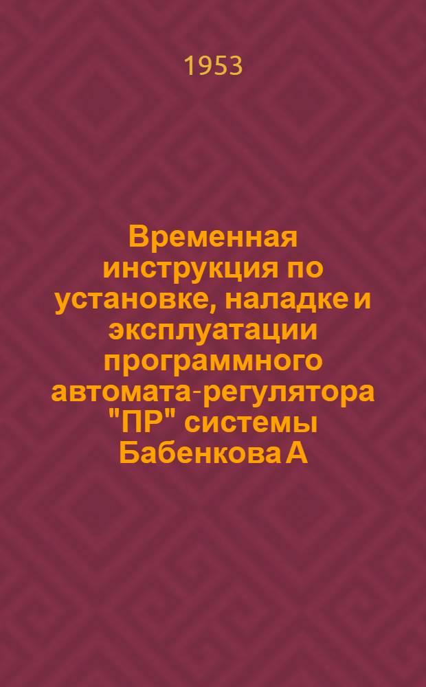 Временная инструкция по установке, наладке и эксплуатации программного автомата-регулятора "ПР" системы Бабенкова А.Н. : Утв. 4/ХI 1953 г.
