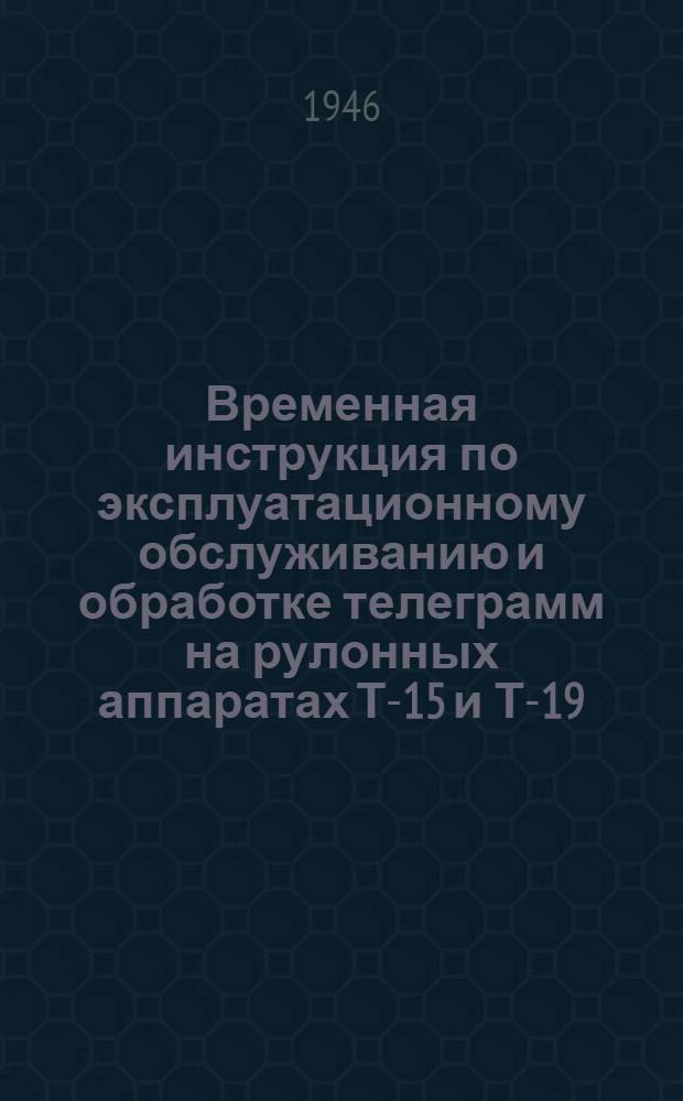 Временная инструкция по эксплуатационному обслуживанию и обработке телеграмм на рулонных аппаратах Т-15 и Т-19 : Утв. 8/VIII-1946 г