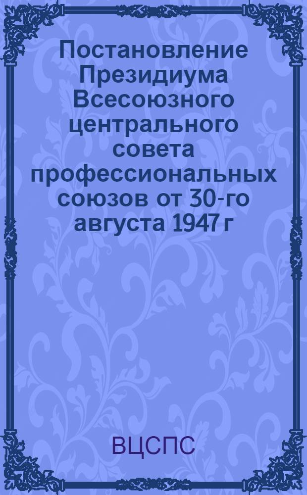 Постановление Президиума Всесоюзного центрального совета профессиональных союзов от 30-го августа 1947 г.; Об усилении работы профессиональных организаций по воспитанию интеллигенции в духе советского патриотизма и преданности интересам Советского государства