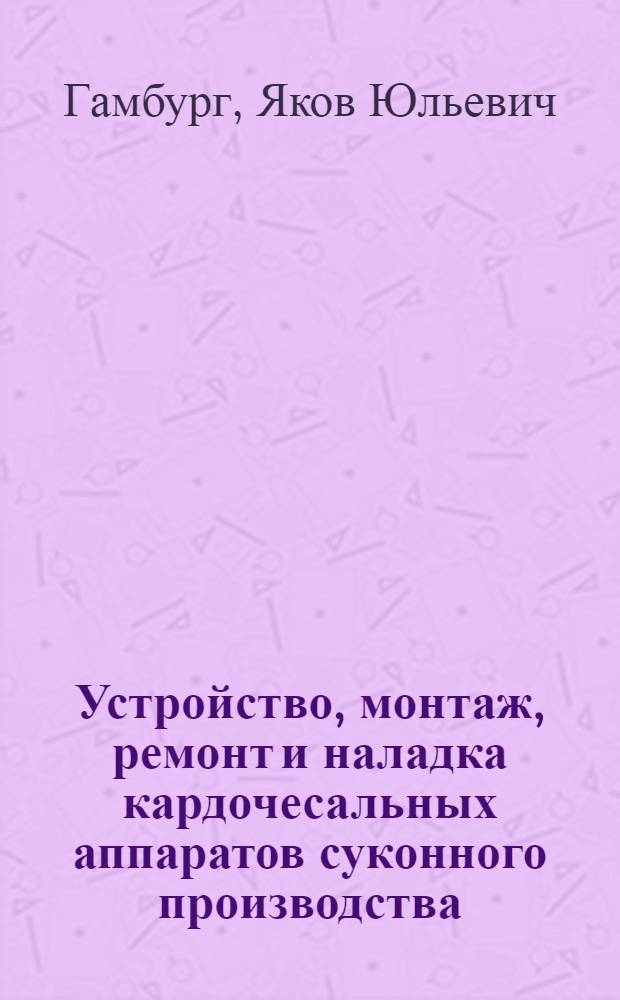 Устройство, монтаж, ремонт и наладка кардочесальных аппаратов суконного производства : Учебник для школ ФЗУ и профтехшкол