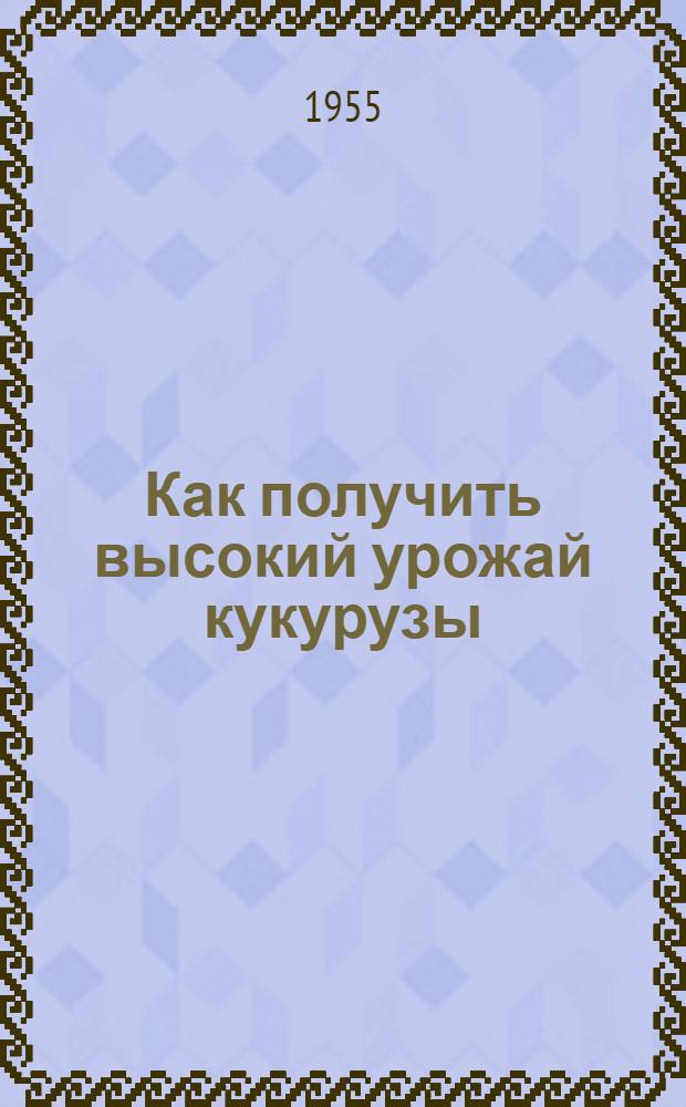 Как получить высокий урожай кукурузы : Памятка для бригадиров и звеньевых колхозов Белорус. ССР, Прибалтийских республик, Карело-Фин. ССР и сев.-зап. областей РСФСР на 1955 г
