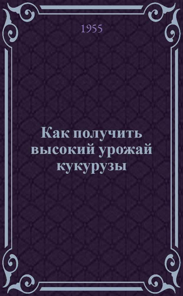 Как получить высокий урожай кукурузы : Памятка для бригадиров и звеньевых колхозов Зауралья, Сибири и Востока на 1955 г