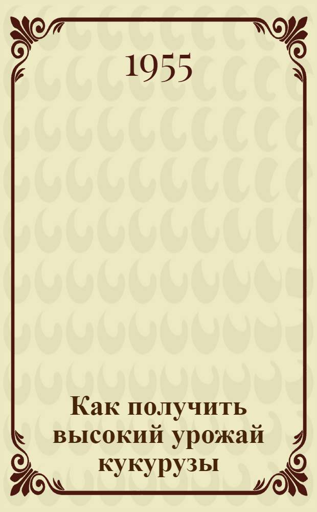 Как получить высокий урожай кукурузы : Памятка для бригадиров и звеньевых колхозов районов Сред. Азии на 1955 г