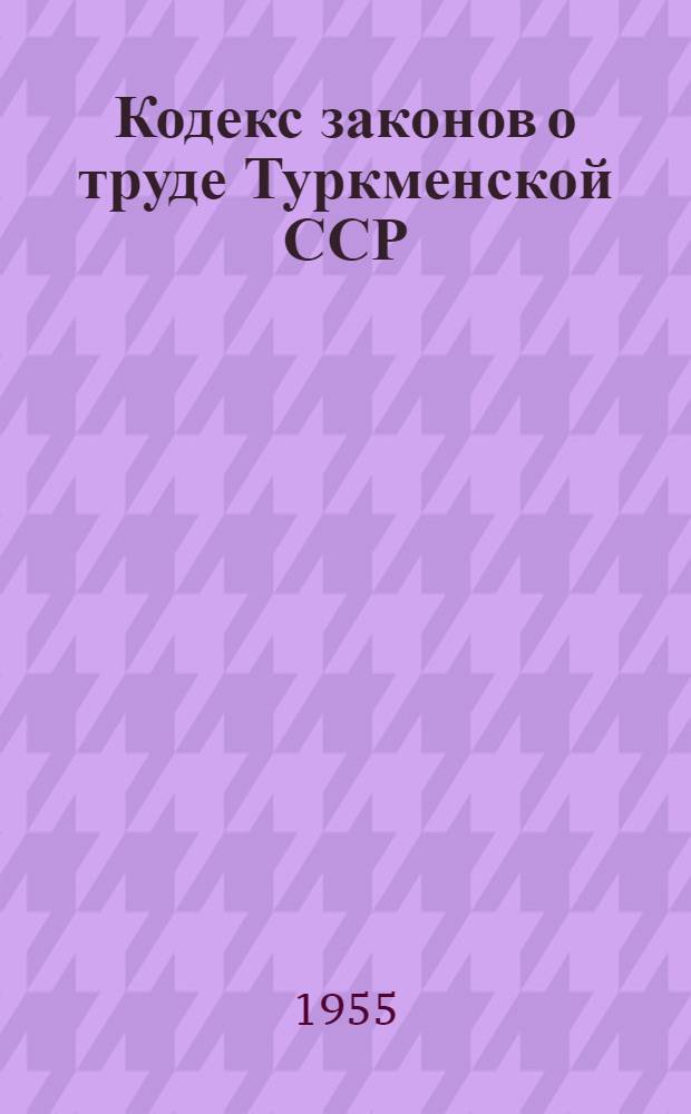 Кодекс законов о труде Туркменской ССР : Офиц. текст с изменениями на 1 сент. 1955 г. и с прил. систематизир. материалов