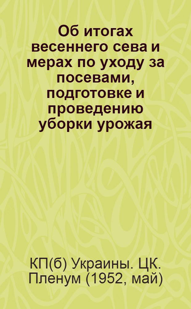 Об итогах весеннего сева и мерах по уходу за посевами, подготовке и проведению уборки урожая, хлебозаготовок и заготовок других сельскохозяйственных продуктов в 1952 году : Постановление пленума Центр. ком. КП(б) Украины 27-29 мая 1952 г