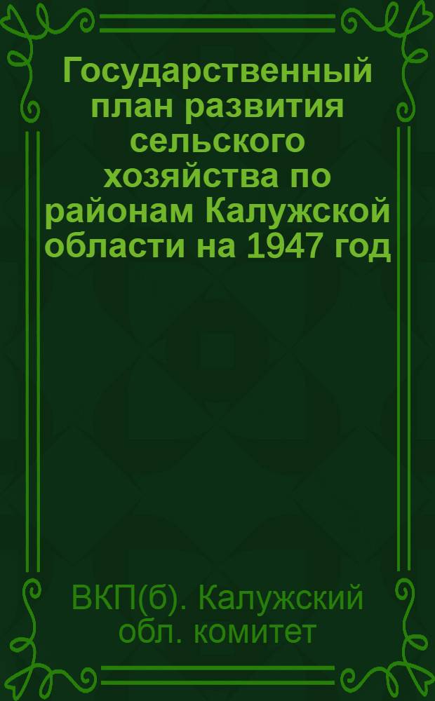 Государственный план развития сельского хозяйства по районам Калужской области на 1947 год : Постановление Бюро Калуж. обкома ВКП(б) и Испол. ком. Калуж. обл. сов. деп. трудящихся от 21 февр. 1947 г. и текст плана