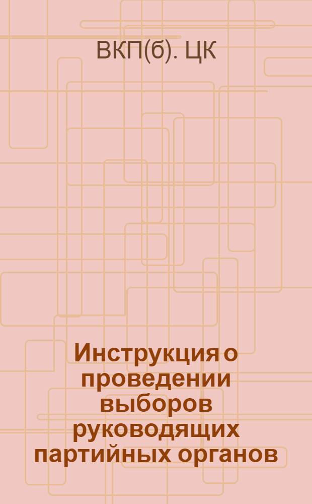 Инструкция о проведении выборов руководящих партийных органов : (Утв. ЦК ВКП(б) 3 апр. 1941 г.)