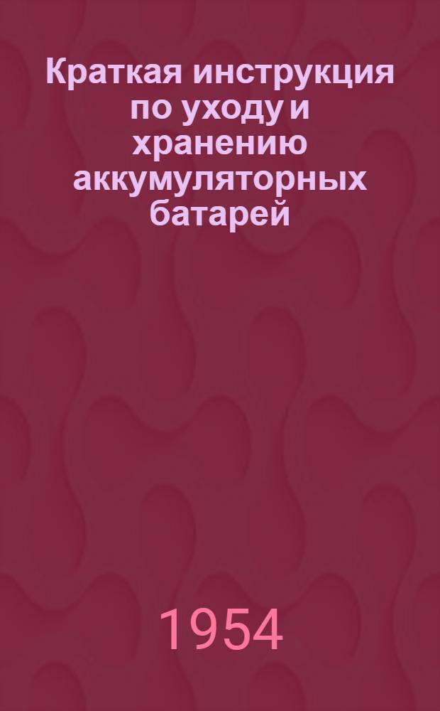 Краткая инструкция по уходу и хранению аккумуляторных батарей : Утв. 17/IX 1954 г