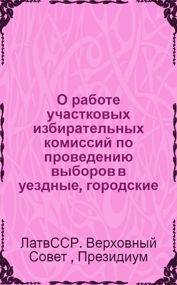 О работе участковых избирательных комиссий по проведению выборов в уездные, городские, районные в городах, волостные и сельские советы депутатов трудящихся Латвийской ССР