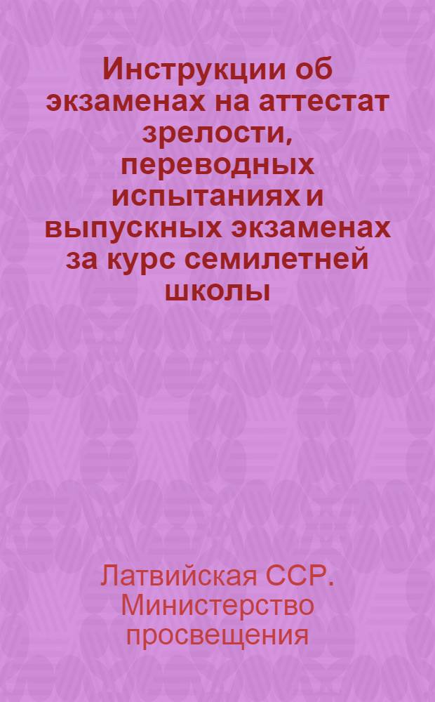 Инструкции об экзаменах на аттестат зрелости, переводных испытаниях и выпускных экзаменах за курс семилетней школы : Утв. М-вом просвещения Латв. ССР