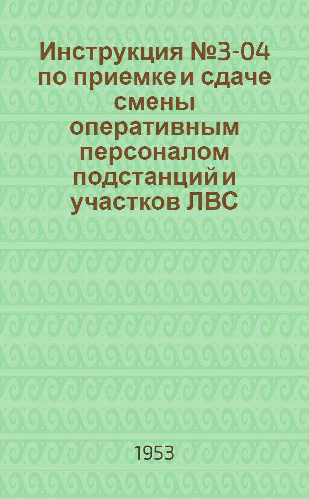 Инструкция № 3-04 по приемке и сдаче смены оперативным персоналом подстанций и участков ЛВС : Утв. 8/VII-1953 г.
