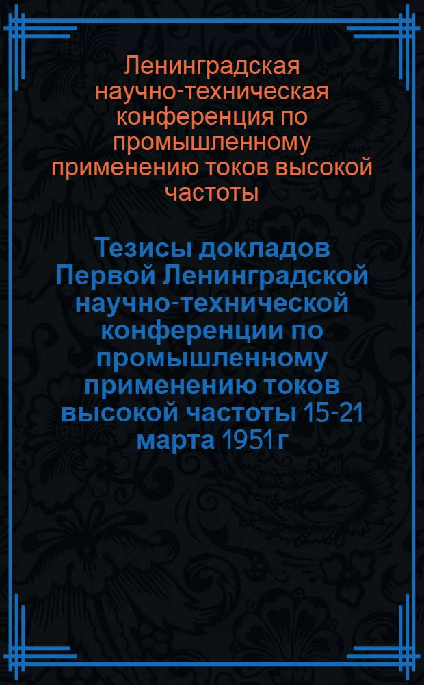 Тезисы докладов Первой Ленинградской научно-технической конференции по промышленному применению токов высокой частоты 15-21 марта 1951 г.