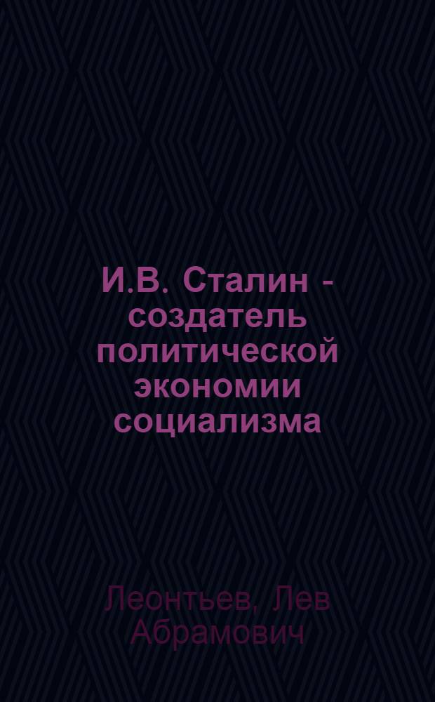 И.В. Сталин - создатель политической экономии социализма : Стенограмма публичной лекции, прочит. в Центр. лектории О-ва в Москве