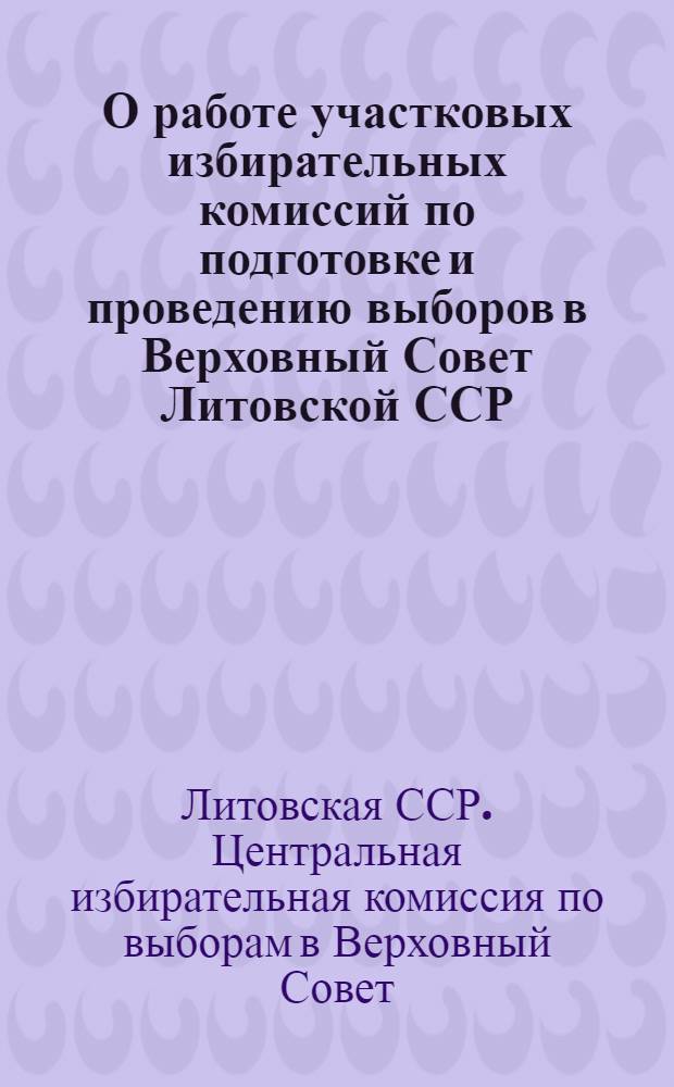 О работе участковых избирательных комиссий по подготовке и проведению выборов в Верховный Совет Литовской ССР : Инструктивное письмо Центр. избирательной комис. по выборам в Верховный Совет Литов. ССР участковым избирательным комиссиям
