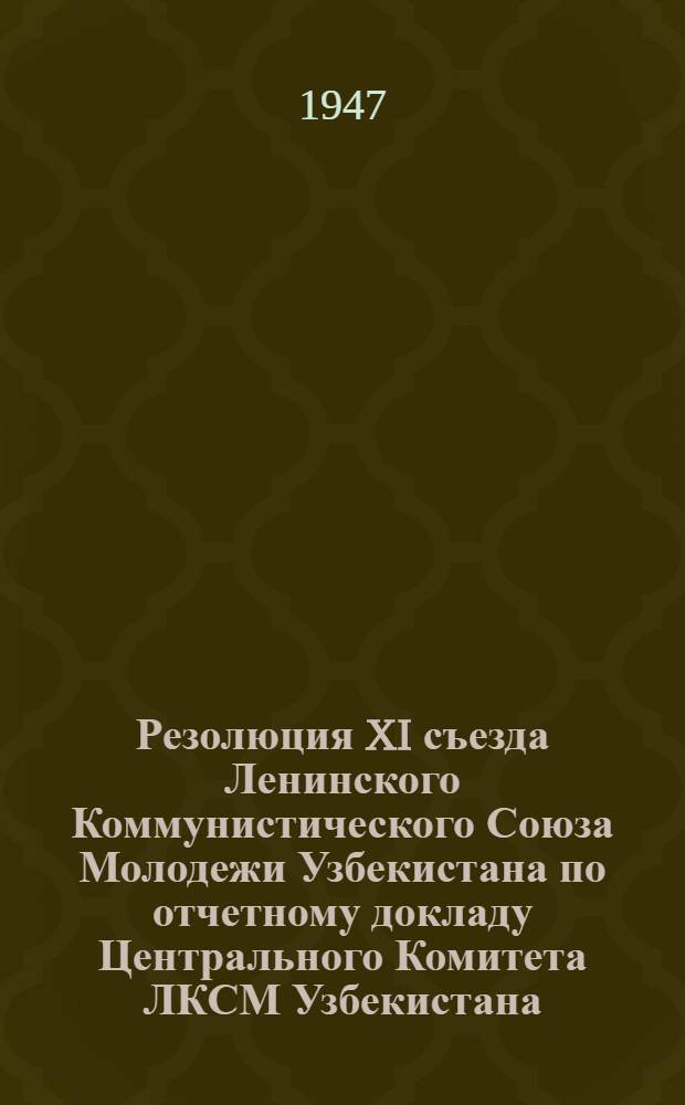 Резолюция XI съезда Ленинского Коммунистического Союза Молодежи Узбекистана по отчетному докладу Центрального Комитета ЛКСМ Узбекистана. (30-го января - 3 февраля 1947 г.)
