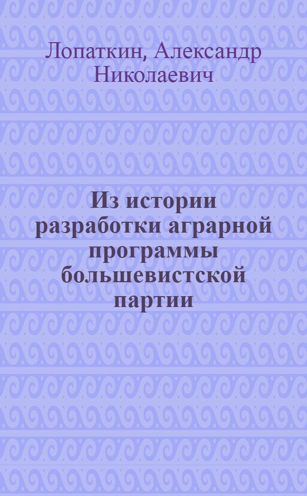 Из истории разработки аграрной программы большевистской партии : (От первых марксистских групп и кружков до Великой Октябрьской соц. революции)