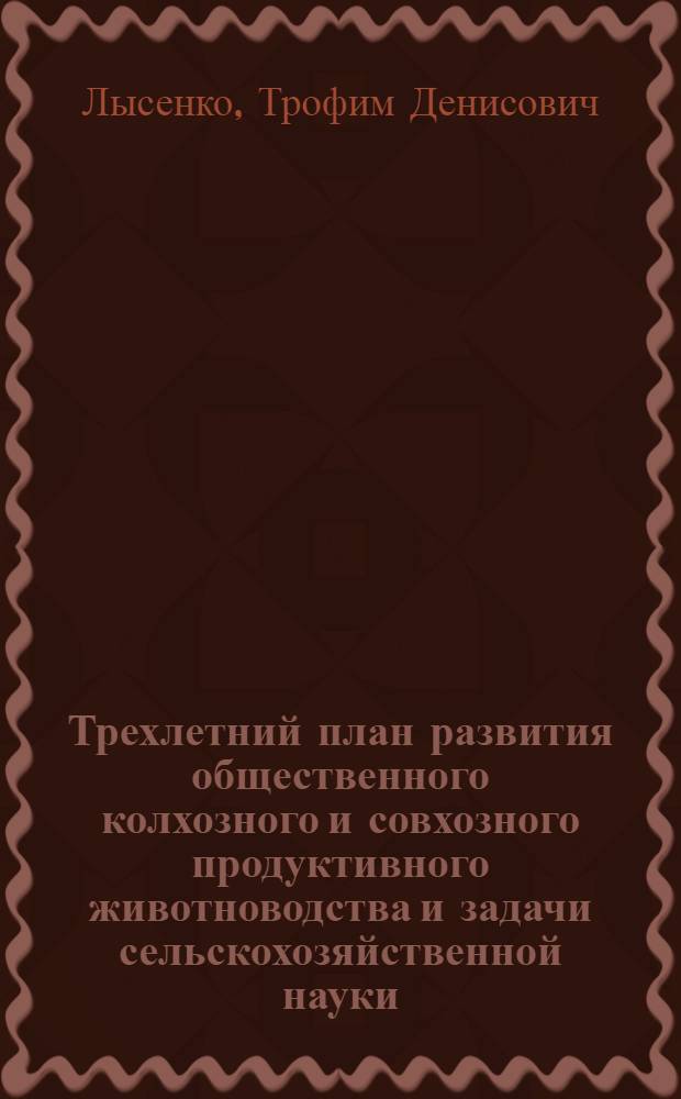 Трехлетний план развития общественного колхозного и совхозного продуктивного животноводства и задачи сельскохозяйственной науки : Доклад на сессии Всесоюз. акад. с.-х. наук им. В.И. Ленина 5 мая 1949 г