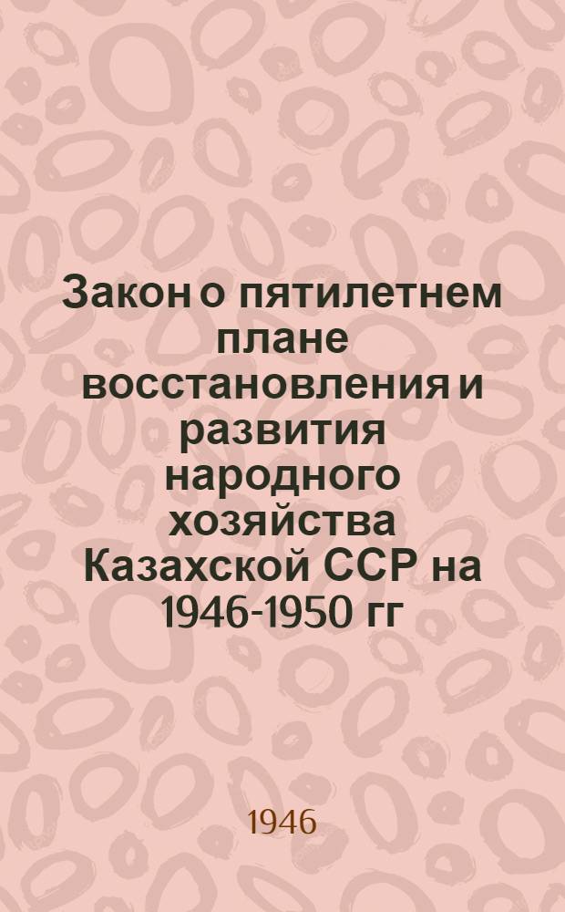 Закон о пятилетнем плане восстановления и развития народного хозяйства Казахской ССР на 1946-1950 гг. : Принят IX сессией Верховного Совета Каз. ССР