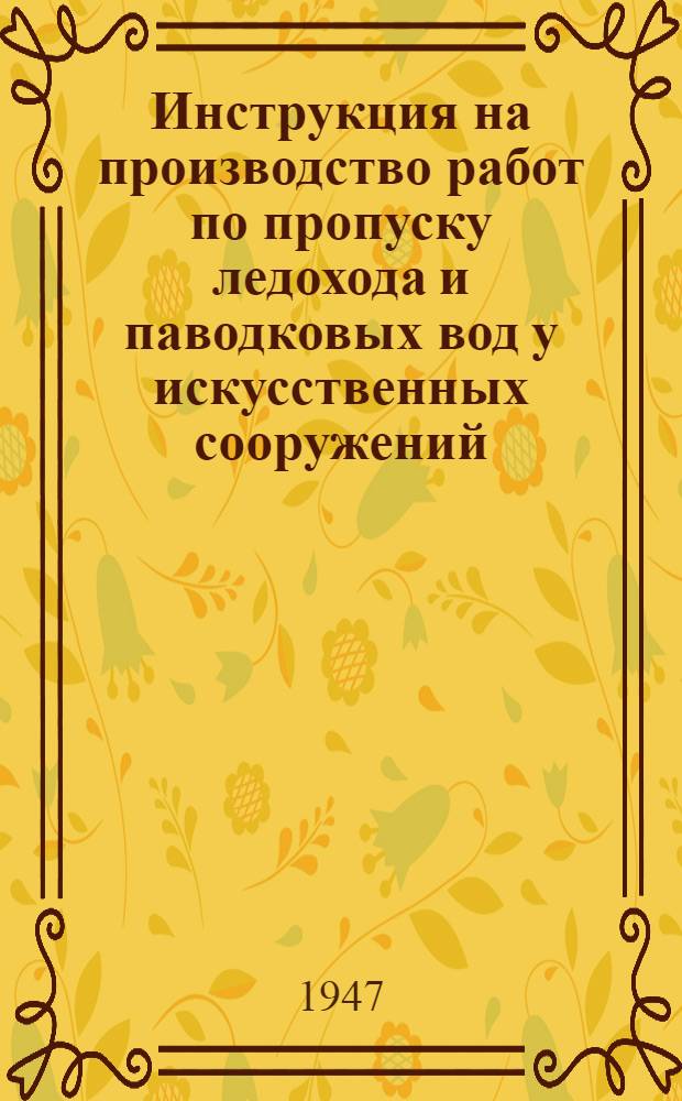 Инструкция на производство работ по пропуску ледохода и паводковых вод у искусственных сооружений : Утв. 31/I-1947 г