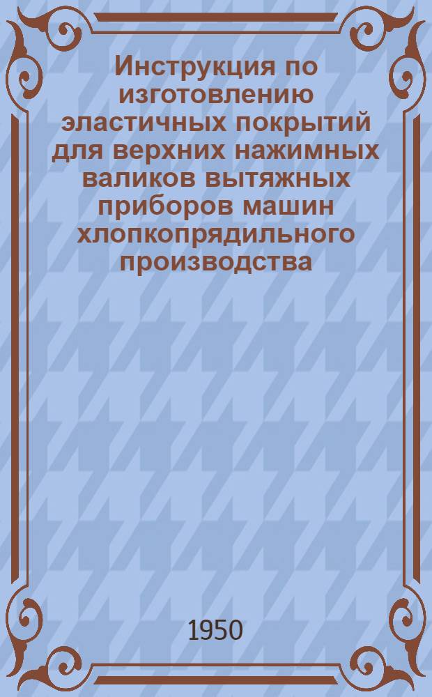 Инструкция по изготовлению эластичных покрытий для верхних нажимных валиков вытяжных приборов машин хлопкопрядильного производства, изготовляемых по способу ЦНИИХБП