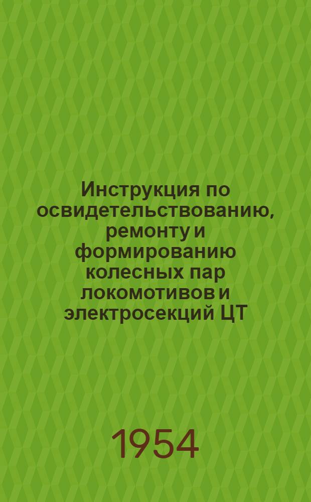 Инструкция по освидетельствованию, ремонту и формированию колесных пар локомотивов и электросекций ЦТ/1783 : (Взамен инструкций ЦТ/1406 и ЦЭ 1947 г.) : Утв. 18/I 1954 г.