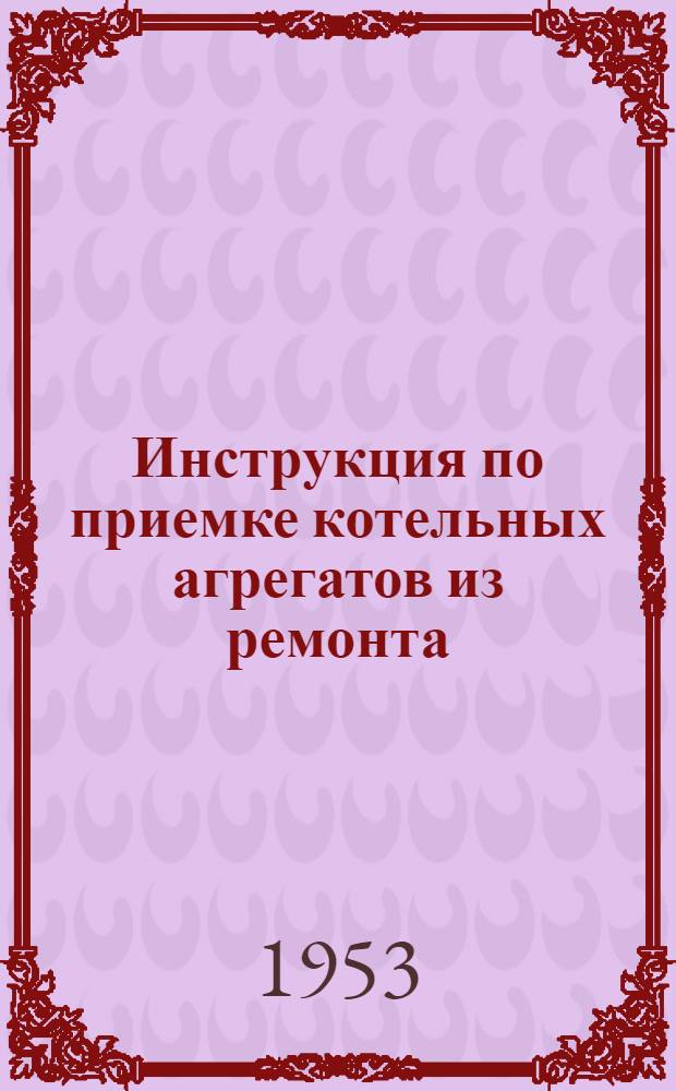 Инструкция по приемке котельных агрегатов из ремонта : Утв. 23/IV 1953 г.